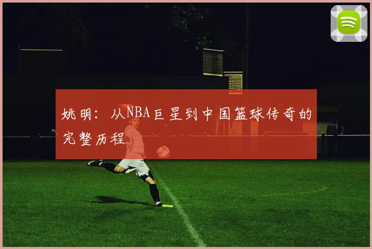 姚明：从NBA巨星到中国篮球传奇的完整历程