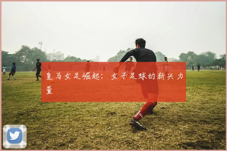 皇马女足崛起:女子足球的新兴力量