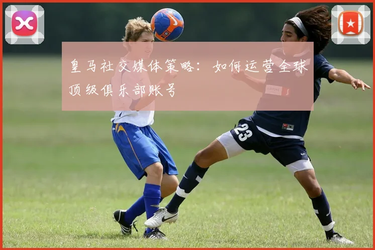 皇马社交媒体策略：如何运营全球顶级俱乐部账号