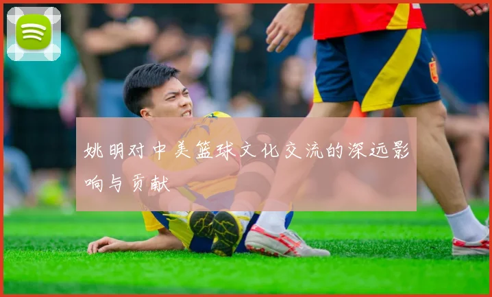 姚明对中美篮球文化交流的深远影响与贡献