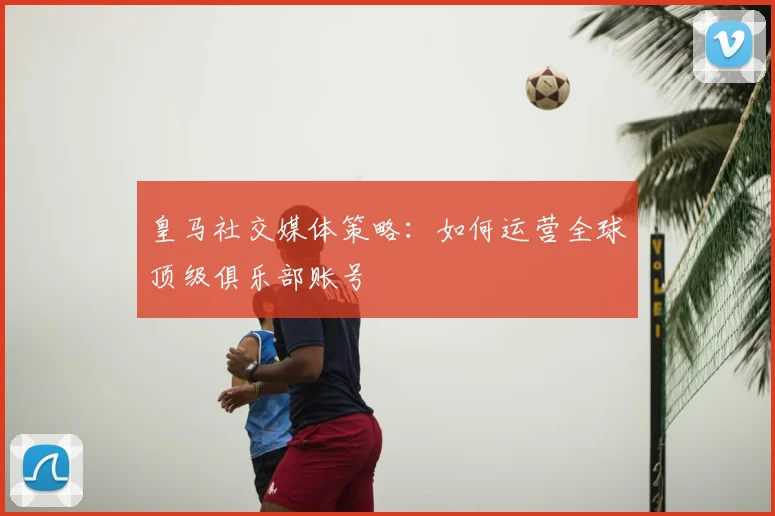 皇马社交媒体策略:如何运营全球顶级俱乐部账号